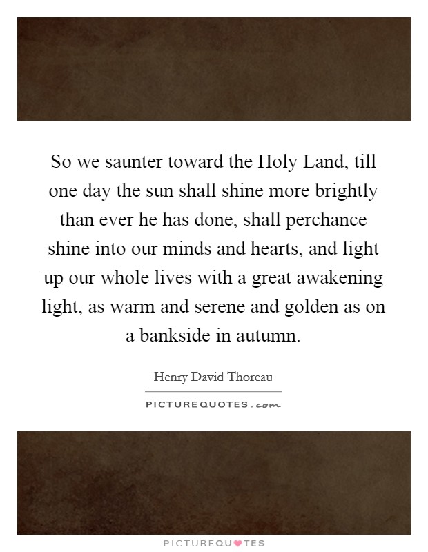 So we saunter toward the Holy Land, till one day the sun shall shine more brightly than ever he has done, shall perchance shine into our minds and hearts, and light up our whole lives with a great awakening light, as warm and serene and golden as on a bankside in autumn. Picture Quote #1