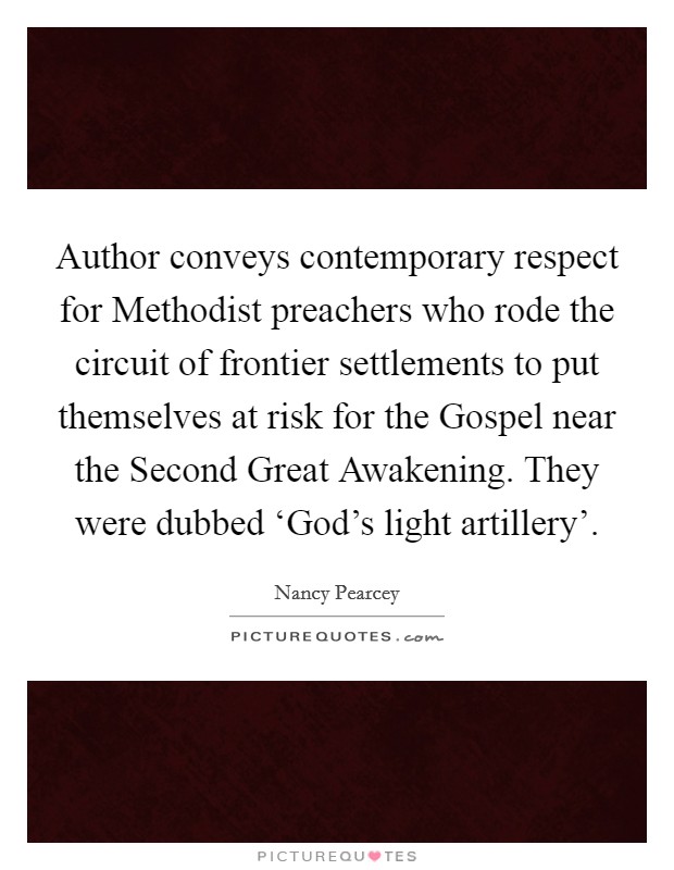 Author conveys contemporary respect for Methodist preachers who rode the circuit of frontier settlements to put themselves at risk for the Gospel near the Second Great Awakening. They were dubbed ‘God's light artillery'. Picture Quote #1