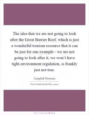 The idea that we are not going to look after the Great Barrier Reef, which is just a wonderful tourism resource that it can be just for one example - we are not going to look after it, we won’t have tight environment regulation, is frankly just not true Picture Quote #1
