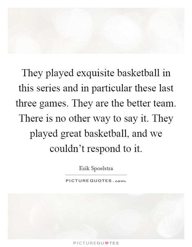 They played exquisite basketball in this series and in particular these last three games. They are the better team. There is no other way to say it. They played great basketball, and we couldn't respond to it. Picture Quote #1