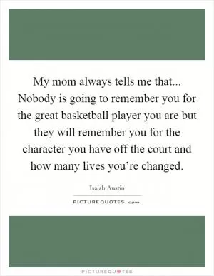 My mom always tells me that... Nobody is going to remember you for the great basketball player you are but they will remember you for the character you have off the court and how many lives you’re changed Picture Quote #1