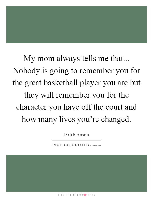My mom always tells me that... Nobody is going to remember you for the great basketball player you are but they will remember you for the character you have off the court and how many lives you're changed. Picture Quote #1