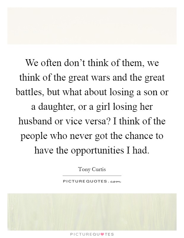 We often don't think of them, we think of the great wars and the great battles, but what about losing a son or a daughter, or a girl losing her husband or vice versa? I think of the people who never got the chance to have the opportunities I had. Picture Quote #1