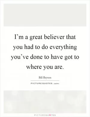 I’m a great believer that you had to do everything you’ve done to have got to where you are Picture Quote #1