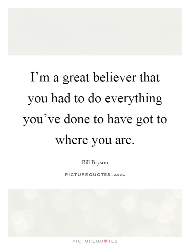I'm a great believer that you had to do everything you've done to have got to where you are. Picture Quote #1