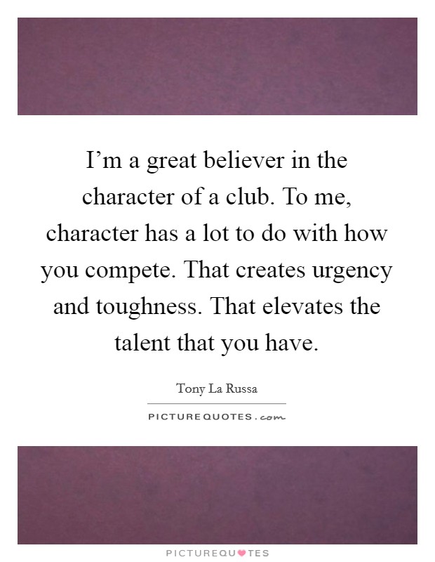 I'm a great believer in the character of a club. To me, character has a lot to do with how you compete. That creates urgency and toughness. That elevates the talent that you have. Picture Quote #1
