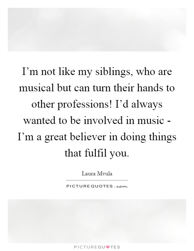 I'm not like my siblings, who are musical but can turn their hands to other professions! I'd always wanted to be involved in music - I'm a great believer in doing things that fulfil you. Picture Quote #1