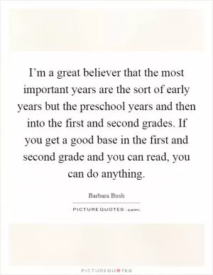 I’m a great believer that the most important years are the sort of early years but the preschool years and then into the first and second grades. If you get a good base in the first and second grade and you can read, you can do anything Picture Quote #1