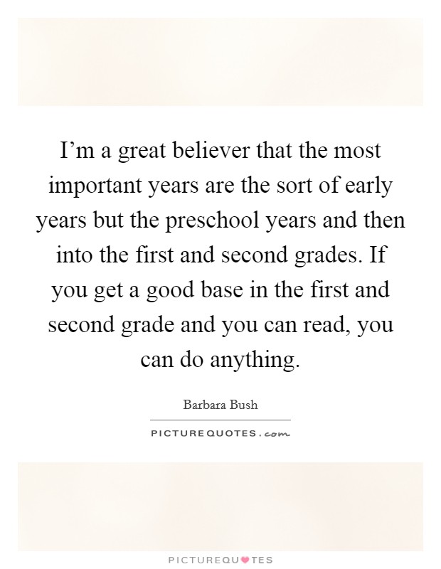I'm a great believer that the most important years are the sort of early years but the preschool years and then into the first and second grades. If you get a good base in the first and second grade and you can read, you can do anything. Picture Quote #1