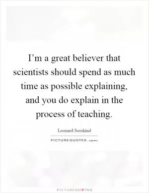 I’m a great believer that scientists should spend as much time as possible explaining, and you do explain in the process of teaching Picture Quote #1