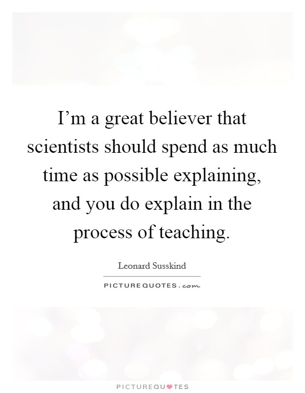 I'm a great believer that scientists should spend as much time as possible explaining, and you do explain in the process of teaching. Picture Quote #1