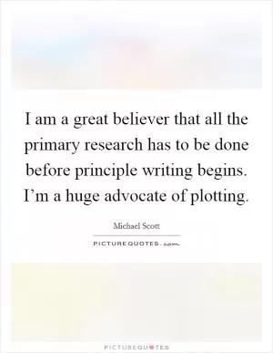 I am a great believer that all the primary research has to be done before principle writing begins. I’m a huge advocate of plotting Picture Quote #1