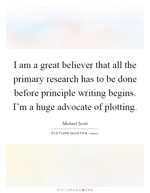 I am a great believer that all the primary research has to be done before principle writing begins. I'm a huge advocate of plotting. Picture Quote #1