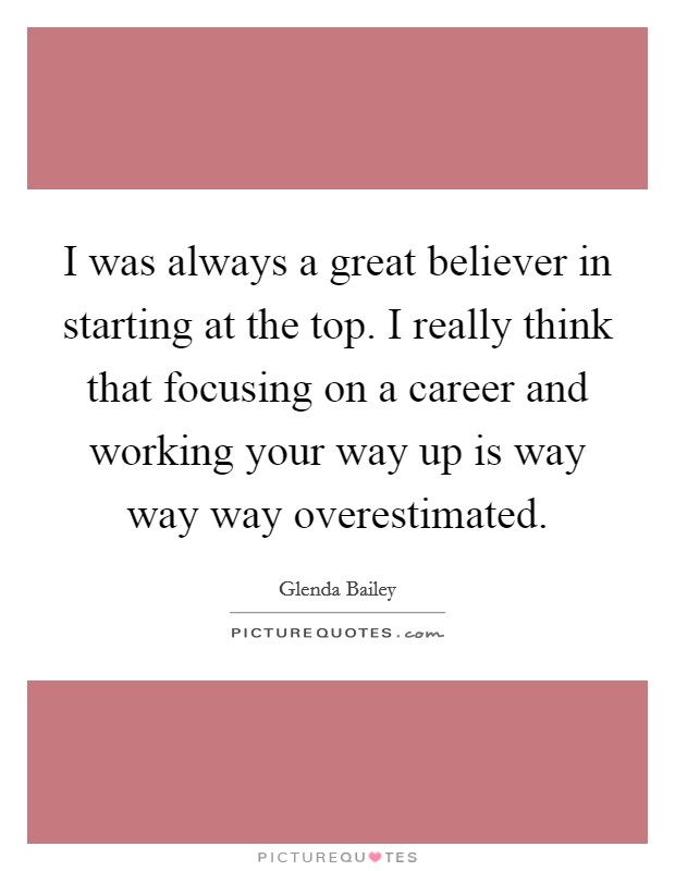 I was always a great believer in starting at the top. I really think that focusing on a career and working your way up is way way way overestimated. Picture Quote #1