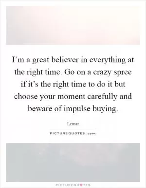 I’m a great believer in everything at the right time. Go on a crazy spree if it’s the right time to do it but choose your moment carefully and beware of impulse buying Picture Quote #1