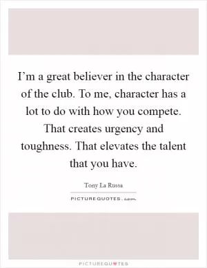 I’m a great believer in the character of the club. To me, character has a lot to do with how you compete. That creates urgency and toughness. That elevates the talent that you have Picture Quote #1
