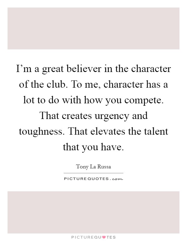 I'm a great believer in the character of the club. To me, character has a lot to do with how you compete. That creates urgency and toughness. That elevates the talent that you have. Picture Quote #1
