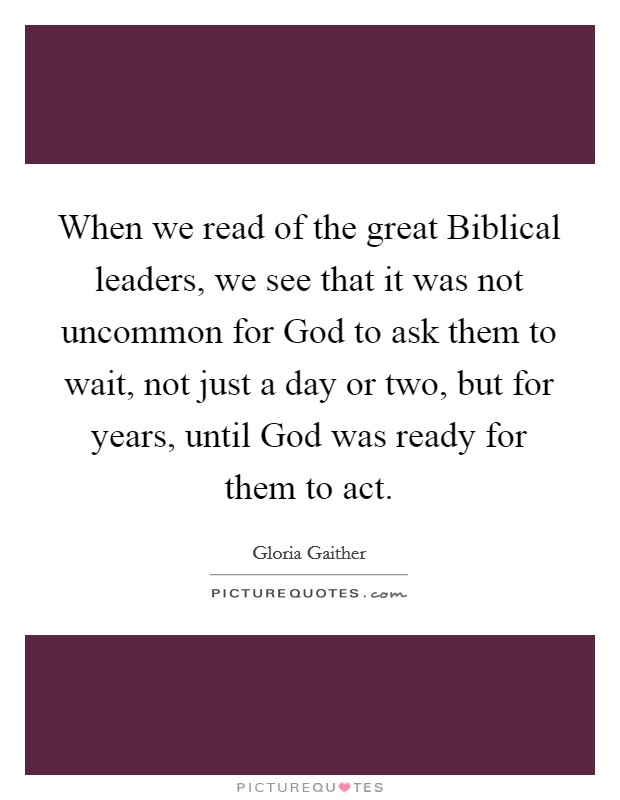 When we read of the great Biblical leaders, we see that it was not uncommon for God to ask them to wait, not just a day or two, but for years, until God was ready for them to act. Picture Quote #1