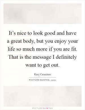 It’s nice to look good and have a great body, but you enjoy your life so much more if you are fit. That is the message I definitely want to get out Picture Quote #1
