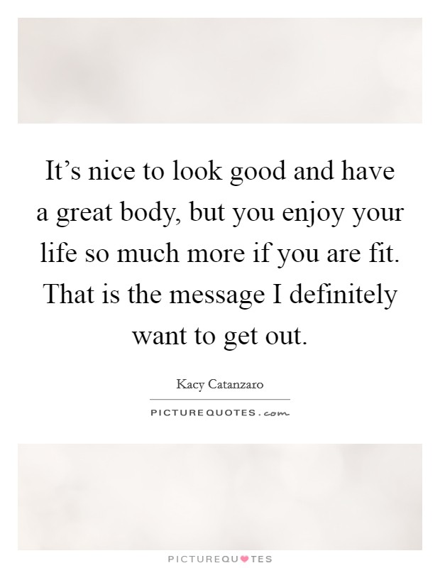 It's nice to look good and have a great body, but you enjoy your life so much more if you are fit. That is the message I definitely want to get out. Picture Quote #1