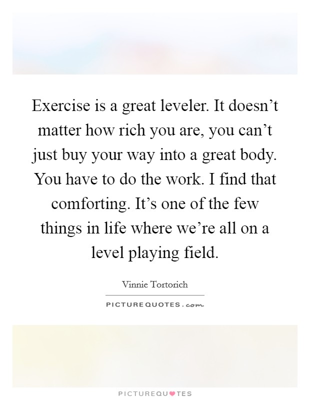 Exercise is a great leveler. It doesn't matter how rich you are, you can't just buy your way into a great body. You have to do the work. I find that comforting. It's one of the few things in life where we're all on a level playing field. Picture Quote #1