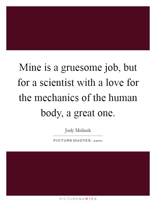 Mine is a gruesome job, but for a scientist with a love for the mechanics of the human body, a great one. Picture Quote #1