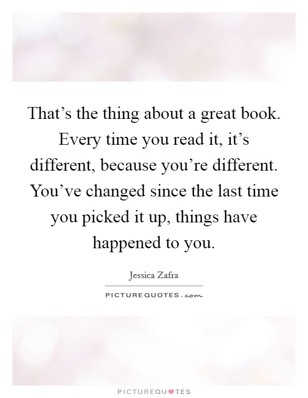 That's the thing about a great book. Every time you read it, it's different, because you're different. You've changed since the last time you picked it up, things have happened to you. Picture Quote #1