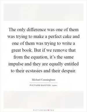 The only difference was one of them was trying to make a perfect cake and one of them was trying to write a great book. But if we remove that from the equation, it’s the same impulse and they are equally entitled to their ecstasies and their despair Picture Quote #1