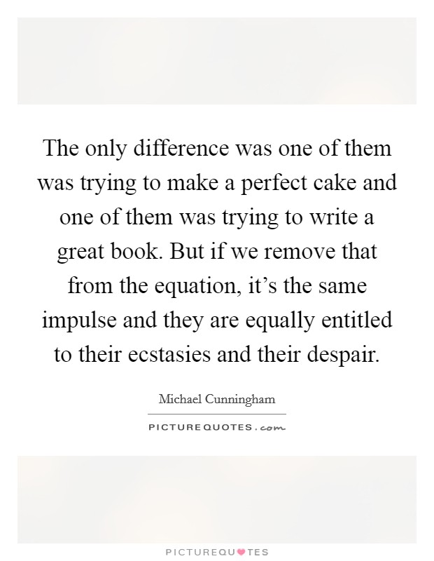 The only difference was one of them was trying to make a perfect cake and one of them was trying to write a great book. But if we remove that from the equation, it's the same impulse and they are equally entitled to their ecstasies and their despair. Picture Quote #1