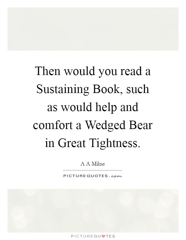 Then would you read a Sustaining Book, such as would help and comfort a Wedged Bear in Great Tightness. Picture Quote #1