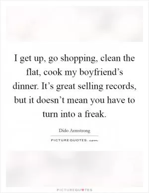 I get up, go shopping, clean the flat, cook my boyfriend’s dinner. It’s great selling records, but it doesn’t mean you have to turn into a freak Picture Quote #1