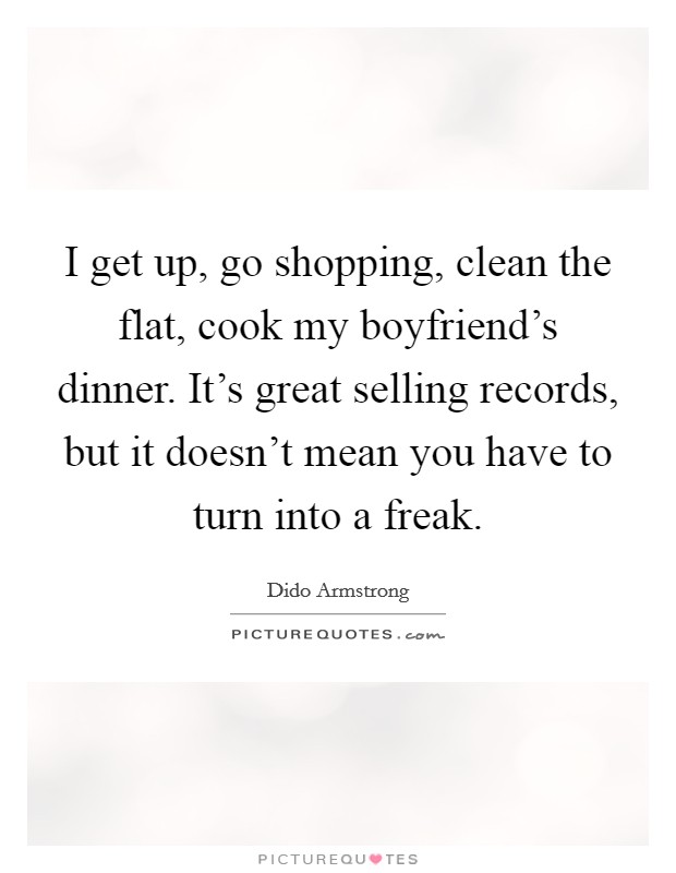 I get up, go shopping, clean the flat, cook my boyfriend's dinner. It's great selling records, but it doesn't mean you have to turn into a freak. Picture Quote #1