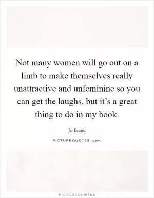 Not many women will go out on a limb to make themselves really unattractive and unfeminine so you can get the laughs, but it’s a great thing to do in my book Picture Quote #1