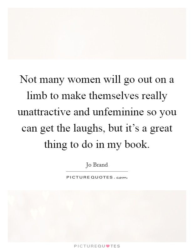 Not many women will go out on a limb to make themselves really unattractive and unfeminine so you can get the laughs, but it's a great thing to do in my book. Picture Quote #1