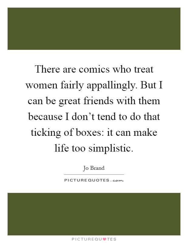 There are comics who treat women fairly appallingly. But I can be great friends with them because I don't tend to do that ticking of boxes: it can make life too simplistic. Picture Quote #1