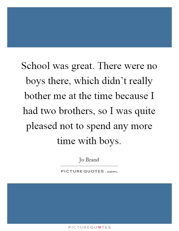 School was great. There were no boys there, which didn't really bother me at the time because I had two brothers, so I was quite pleased not to spend any more time with boys. Picture Quote #1