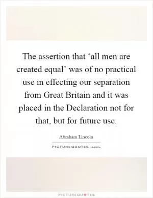 The assertion that ‘all men are created equal’ was of no practical use in effecting our separation from Great Britain and it was placed in the Declaration not for that, but for future use Picture Quote #1