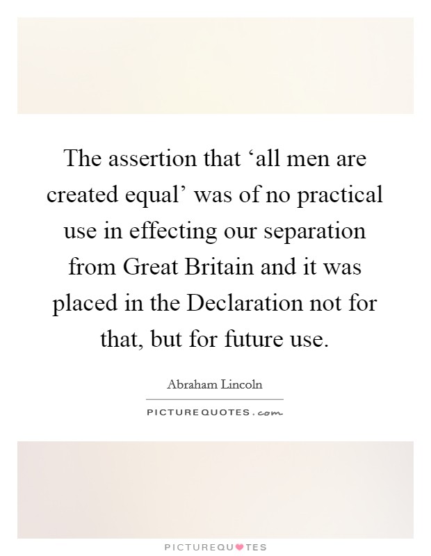 The assertion that ‘all men are created equal' was of no practical use in effecting our separation from Great Britain and it was placed in the Declaration not for that, but for future use. Picture Quote #1