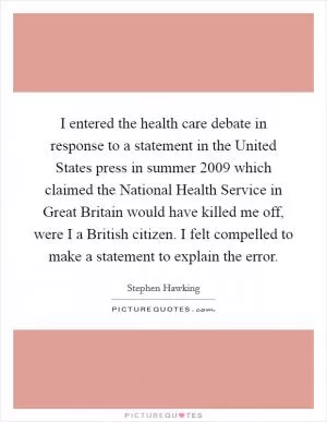 I entered the health care debate in response to a statement in the United States press in summer 2009 which claimed the National Health Service in Great Britain would have killed me off, were I a British citizen. I felt compelled to make a statement to explain the error Picture Quote #1