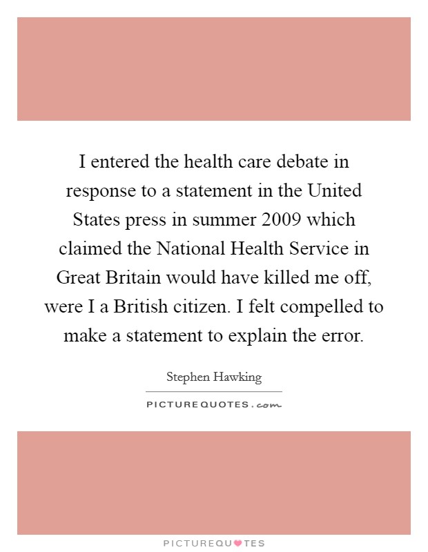 I entered the health care debate in response to a statement in the United States press in summer 2009 which claimed the National Health Service in Great Britain would have killed me off, were I a British citizen. I felt compelled to make a statement to explain the error. Picture Quote #1