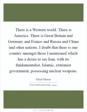There is a Western world. There is America. There is Great Britain and Germany and France and Russia and China and other nations. I doubt that there is one country amongst those I mentioned which has a desire to see Iran, with its fundamentalist, Islamic, extremist government, possessing nuclear weapons Picture Quote #1