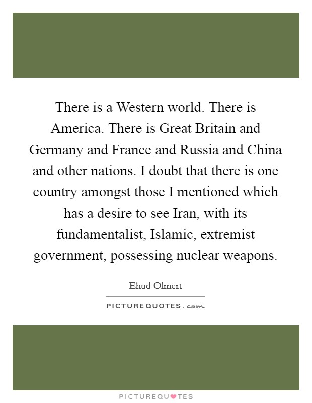 There is a Western world. There is America. There is Great Britain and Germany and France and Russia and China and other nations. I doubt that there is one country amongst those I mentioned which has a desire to see Iran, with its fundamentalist, Islamic, extremist government, possessing nuclear weapons. Picture Quote #1