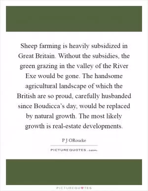 Sheep farming is heavily subsidized in Great Britain. Without the subsidies, the green grazing in the valley of the River Exe would be gone. The handsome agricultural landscape of which the British are so proud, carefully husbanded since Boudicca’s day, would be replaced by natural growth. The most likely growth is real-estate developments Picture Quote #1
