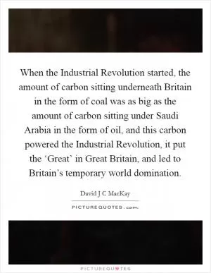 When the Industrial Revolution started, the amount of carbon sitting underneath Britain in the form of coal was as big as the amount of carbon sitting under Saudi Arabia in the form of oil, and this carbon powered the Industrial Revolution, it put the ‘Great’ in Great Britain, and led to Britain’s temporary world domination Picture Quote #1