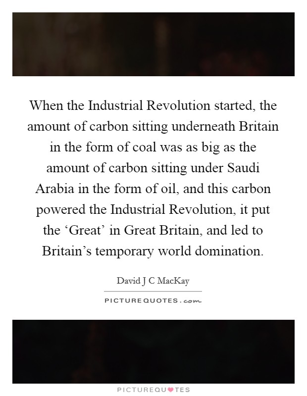 When the Industrial Revolution started, the amount of carbon sitting underneath Britain in the form of coal was as big as the amount of carbon sitting under Saudi Arabia in the form of oil, and this carbon powered the Industrial Revolution, it put the ‘Great' in Great Britain, and led to Britain's temporary world domination. Picture Quote #1