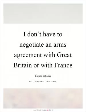 I don’t have to negotiate an arms agreement with Great Britain or with France Picture Quote #1