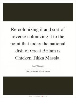 Re-colonizing it and sort of reverse-colonizing it to the point that today the national dish of Great Britain is Chicken Tikka Masala Picture Quote #1