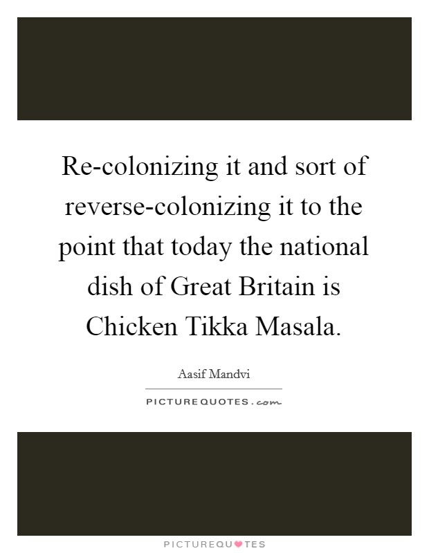 Re-colonizing it and sort of reverse-colonizing it to the point that today the national dish of Great Britain is Chicken Tikka Masala. Picture Quote #1