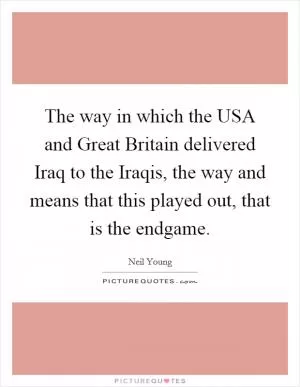 The way in which the USA and Great Britain delivered Iraq to the Iraqis, the way and means that this played out, that is the endgame Picture Quote #1