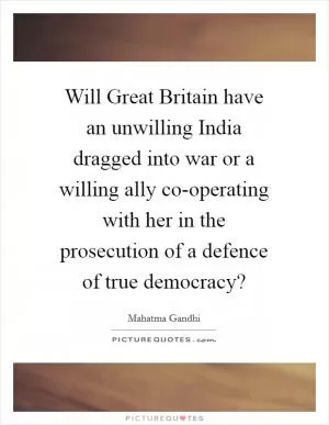 Will Great Britain have an unwilling India dragged into war or a willing ally co-operating with her in the prosecution of a defence of true democracy? Picture Quote #1
